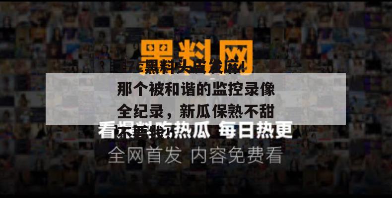 17c黑料头皮发麻！那个被和谐的监控录像全纪录，新瓜保熟不甜不要钱！