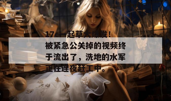 17c一起草大爆发！被紧急公关掉的视频终于流出了，洗地的水军正在连夜赶工中。