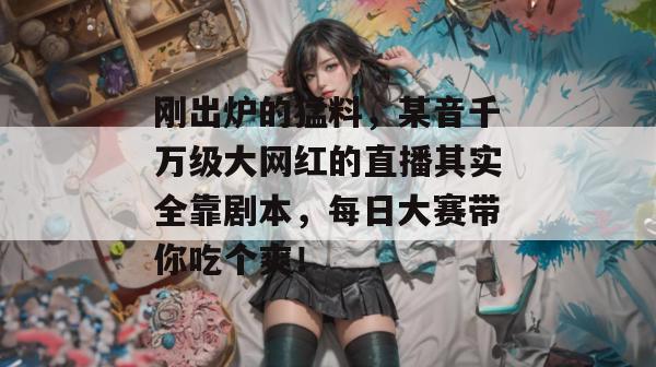 刚出炉的猛料，某音千万级大网红的直播其实全靠剧本，每日大赛带你吃个爽！