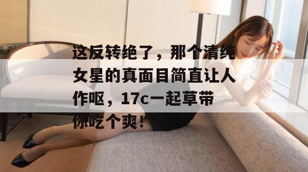 这反转绝了,那个清纯女星的真面目简直让人作呕,17c一起草带你吃个爽!