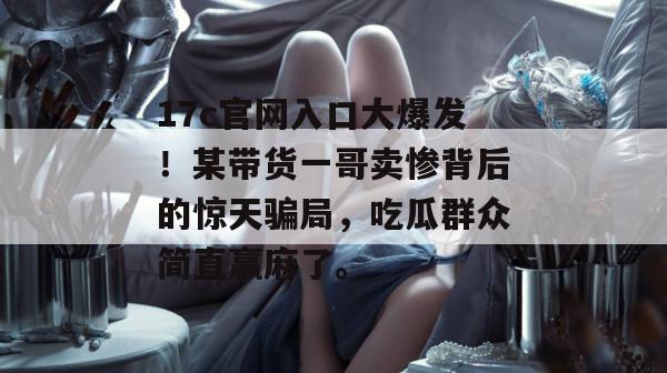 17c官网入口大爆发！某带货一哥卖惨背后的惊天骗局，吃瓜群众简直赢麻了。