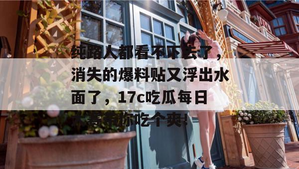 纯路人都看不下去了，消失的爆料贴又浮出水面了，17c吃瓜每日大赛带你吃个爽！