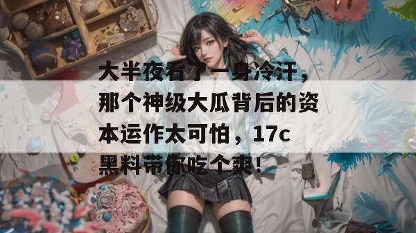 大半夜看了一身冷汗，那个神级大瓜背后的资本运作太可怕，17c黑料带你吃个爽！