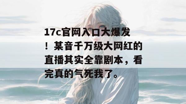 17c官网入口大爆发！某音千万级大网红的直播其实全靠剧本，看完真的气死我了。