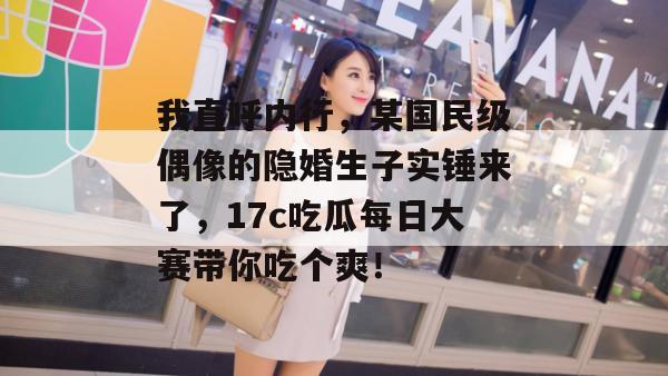 我直呼内行，某国民级偶像的隐婚生子实锤来了，17c吃瓜每日大赛带你吃个爽！