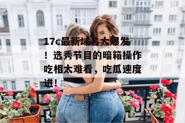 17c最新域名大爆发！选秀节目的暗箱操作吃相太难看，吃瓜速度进！