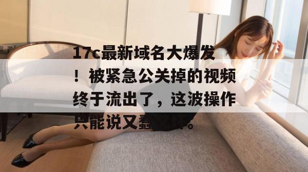 17c最新域名大爆发！被紧急公关掉的视频终于流出了，这波操作只能说又蠢又坏。