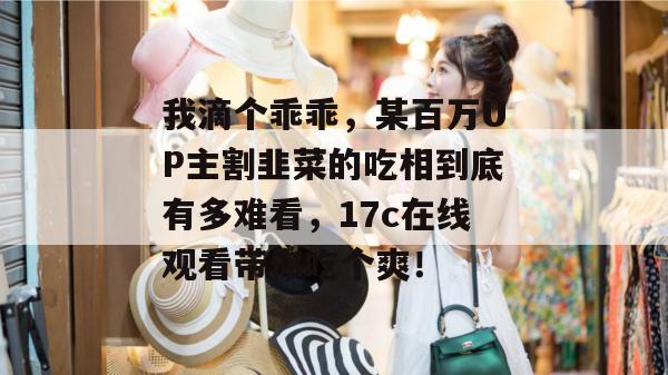 我滴个乖乖，某百万UP主割韭菜的吃相到底有多难看，17c在线观看带你吃个爽！