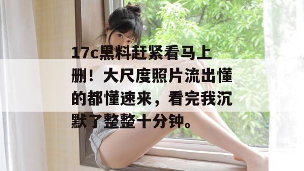 17c黑料赶紧看马上删！大尺度照片流出懂的都懂速来，看完我沉默了整整十分钟。