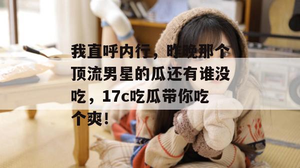 我直呼内行，昨晚那个顶流男星的瓜还有谁没吃，17c吃瓜带你吃个爽！