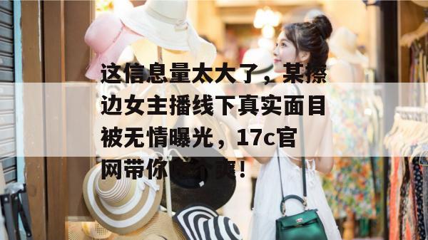这信息量太大了，某擦边女主播线下真实面目被无情曝光，17c官网带你吃个爽！