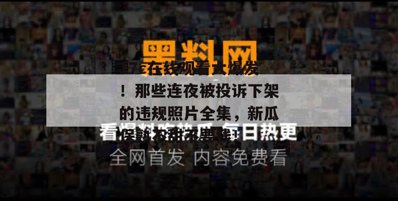 17c在线观看大爆发！那些连夜被投诉下架的违规照片全集，新瓜保熟不甜不要钱！