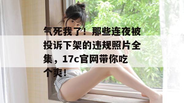 气死我了！那些连夜被投诉下架的违规照片全集，17c官网带你吃个爽！