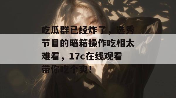 吃瓜群已经炸了，选秀节目的暗箱操作吃相太难看，17c在线观看带你吃个爽！