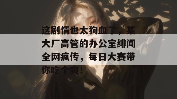 这剧情也太狗血了，某大厂高管的办公室绯闻全网疯传，每日大赛带你吃个爽！