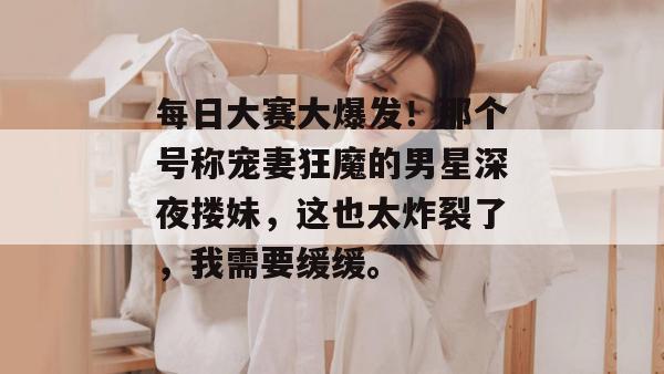 每日大赛大爆发！那个号称宠妻狂魔的男星深夜搂妹，这也太炸裂了，我需要缓缓。