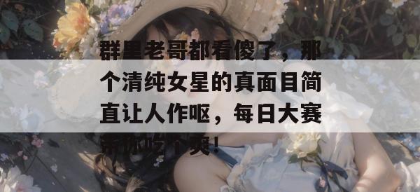群里老哥都看傻了，那个清纯女星的真面目简直让人作呕，每日大赛带你吃个爽！