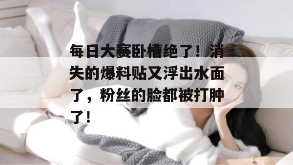 每日大赛卧槽绝了！消失的爆料贴又浮出水面了，粉丝的脸都被打肿了！