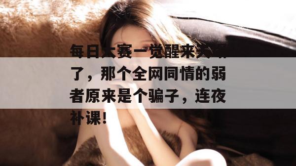 每日大赛一觉醒来天塌了，那个全网同情的弱者原来是个骗子，连夜补课！