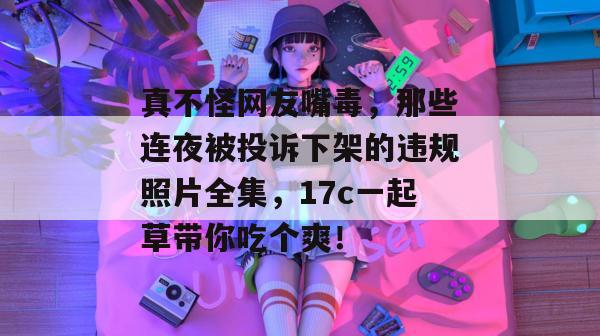 真不怪网友嘴毒，那些连夜被投诉下架的违规照片全集，17c一起草带你吃个爽！