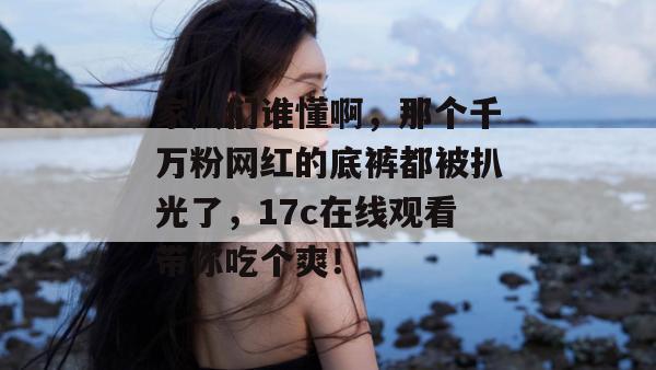 家人们谁懂啊，那个千万粉网红的底裤都被扒光了，17c在线观看带你吃个爽！
