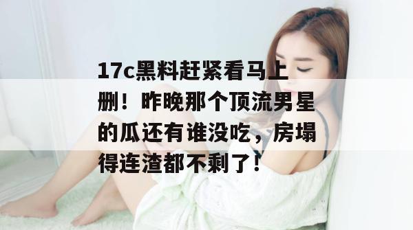 17c黑料赶紧看马上删！昨晚那个顶流男星的瓜还有谁没吃，房塌得连渣都不剩了！