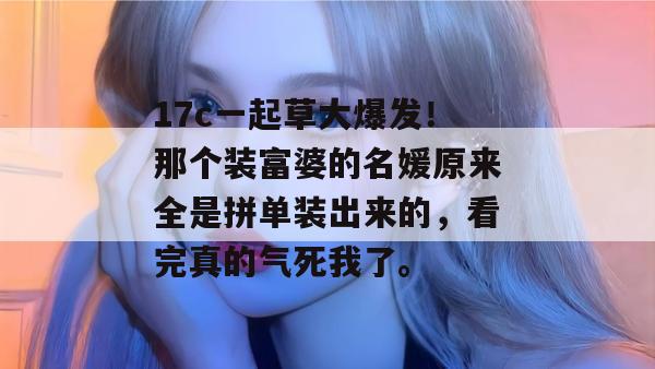 17c一起草大爆发！那个装富婆的名媛原来全是拼单装出来的，看完真的气死我了。