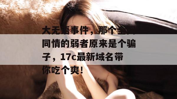 大无语事件，那个全网同情的弱者原来是个骗子，17c最新域名带你吃个爽！