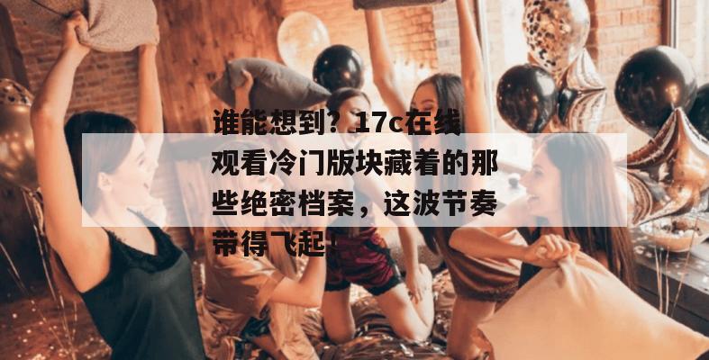 谁能想到？17c在线观看冷门版块藏着的那些绝密档案，这波节奏带得飞起！