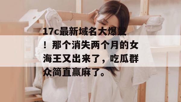 17c最新域名大爆发！那个消失两个月的女海王又出来了，吃瓜群众简直赢麻了。
