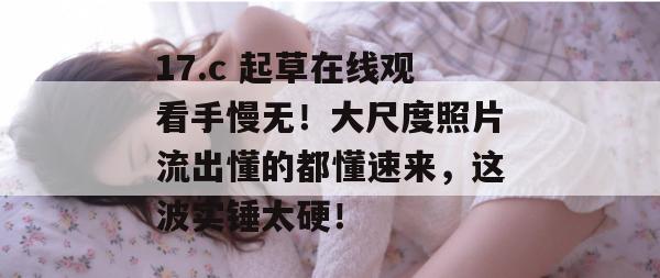 17.c 起草在线观看手慢无！大尺度照片流出懂的都懂速来，这波实锤太硬！