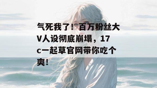 气死我了！百万粉丝大V人设彻底崩塌，17c一起草官网带你吃个爽！