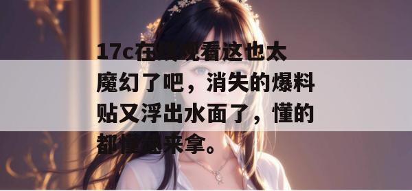 17c在线观看这也太魔幻了吧，消失的爆料贴又浮出水面了，懂的都懂速来拿。