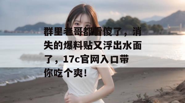 群里老哥都看傻了，消失的爆料贴又浮出水面了，17c官网入口带你吃个爽！