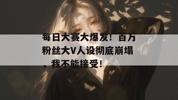 每日大赛大爆发！百万粉丝大V人设彻底崩塌，我不能接受！
