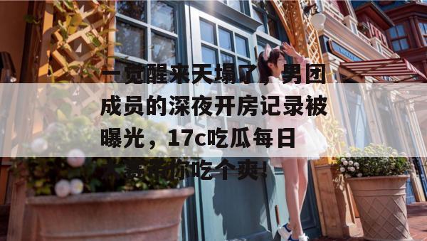 一觉醒来天塌了，男团成员的深夜开房记录被曝光，17c吃瓜每日大赛带你吃个爽！
