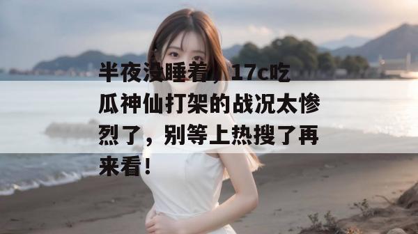 半夜没睡着，17c吃瓜神仙打架的战况太惨烈了，别等上热搜了再来看！