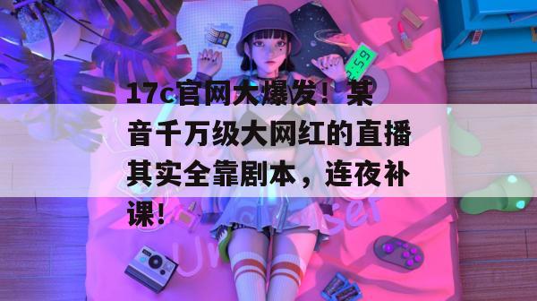 17c官网大爆发！某音千万级大网红的直播其实全靠剧本，连夜补课！