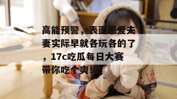 高能预警，表面恩爱夫妻实际早就各玩各的了，17c吃瓜每日大赛带你吃个爽！