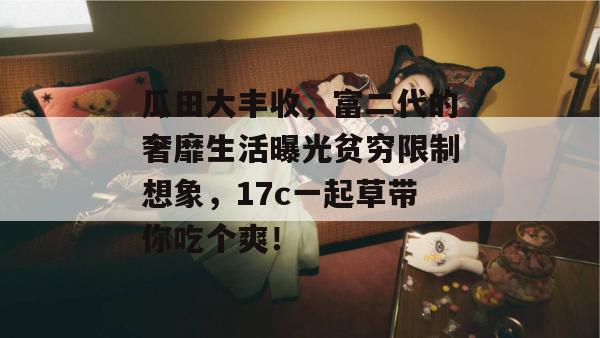 瓜田大丰收，富二代的奢靡生活曝光贫穷限制想象，17c一起草带你吃个爽！
