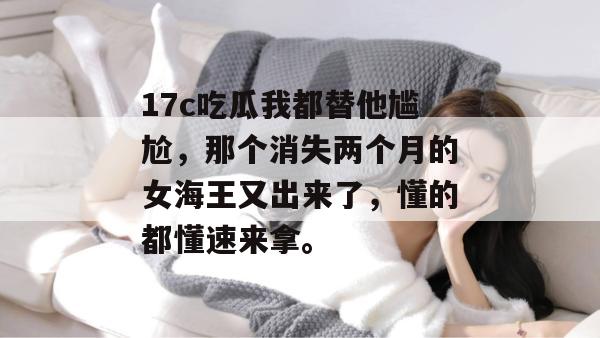 17c吃瓜我都替他尴尬，那个消失两个月的女海王又出来了，懂的都懂速来拿。