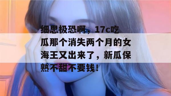 细思极恐啊，17c吃瓜那个消失两个月的女海王又出来了，新瓜保熟不甜不要钱！
