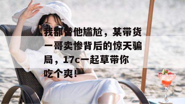 我都替他尴尬，某带货一哥卖惨背后的惊天骗局，17c一起草带你吃个爽！