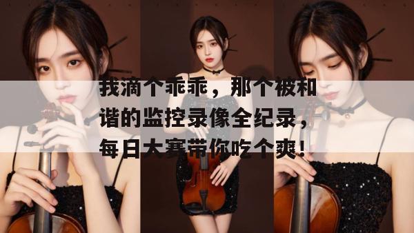 我滴个乖乖，那个被和谐的监控录像全纪录，每日大赛带你吃个爽！