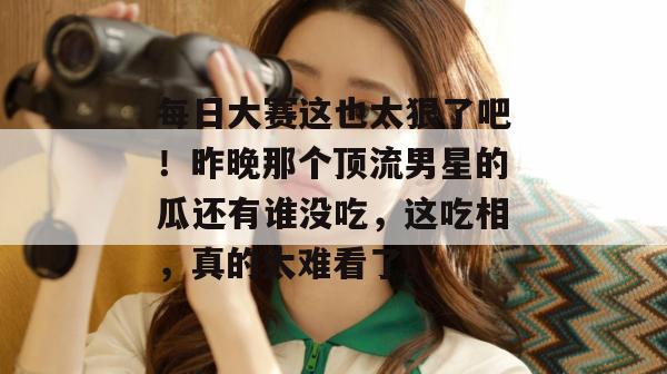 每日大赛这也太狠了吧！昨晚那个顶流男星的瓜还有谁没吃，这吃相，真的太难看了。