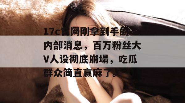 17c官网刚拿到手的内部消息，百万粉丝大V人设彻底崩塌，吃瓜群众简直赢麻了。