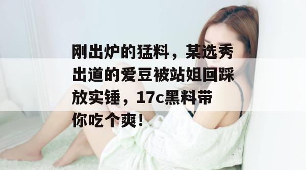 刚出炉的猛料，某选秀出道的爱豆被站姐回踩放实锤，17c黑料带你吃个爽！