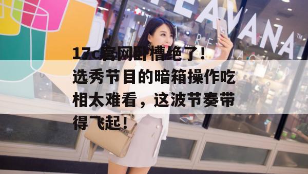 17c官网卧槽绝了！选秀节目的暗箱操作吃相太难看，这波节奏带得飞起！