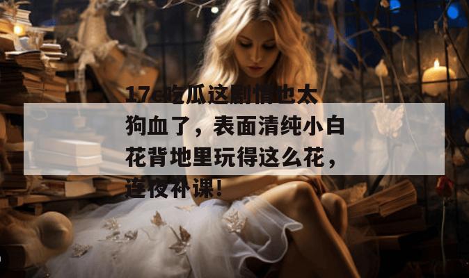 17c吃瓜这剧情也太狗血了，表面清纯小白花背地里玩得这么花，连夜补课！