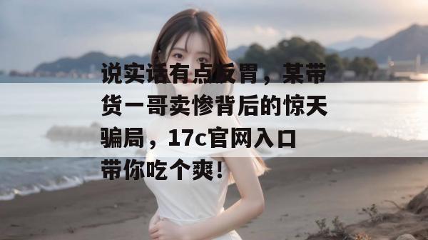 说实话有点反胃，某带货一哥卖惨背后的惊天骗局，17c官网入口带你吃个爽！